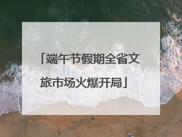 端午节假期全省文旅市场火爆开局